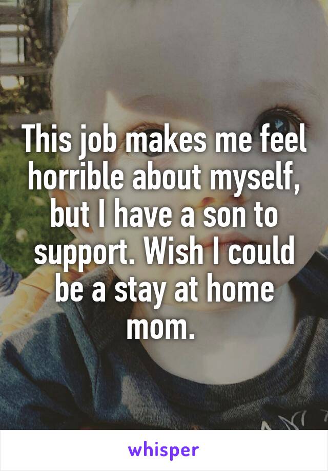 This job makes me feel horrible about myself, but I have a son to support. Wish I could be a stay at home mom. 