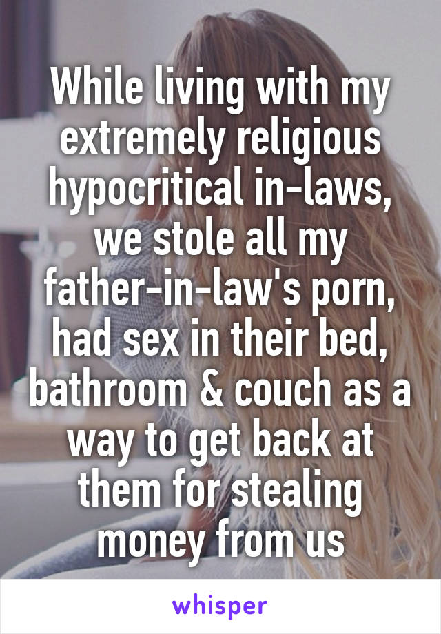 While living with my extremely religious hypocritical in-laws, we stole all my father-in-law's porn, had sex in their bed, bathroom & couch as a way to get back at them for stealing money from us