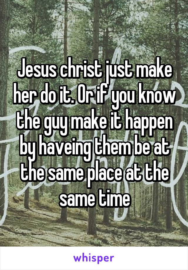 Jesus christ just make her do it. Or if you know the guy make it happen by haveing them be at the same place at the same time