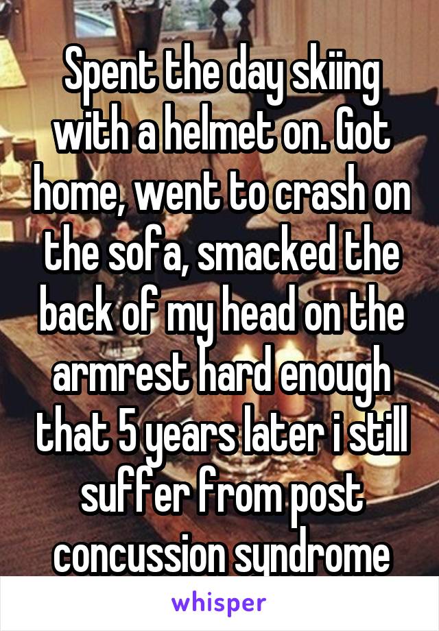 Spent the day skiing with a helmet on. Got home, went to crash on the sofa, smacked the back of my head on the armrest hard enough that 5 years later i still suffer from post concussion syndrome