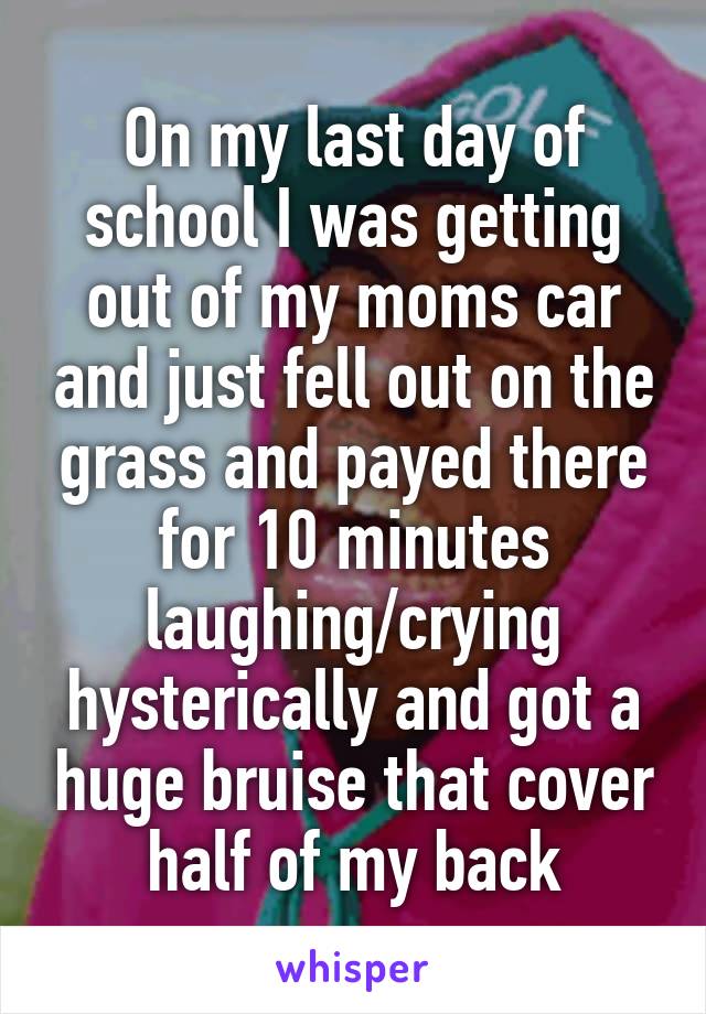 On my last day of school I was getting out of my moms car and just fell out on the grass and payed there for 10 minutes laughing/crying hysterically and got a huge bruise that cover half of my back