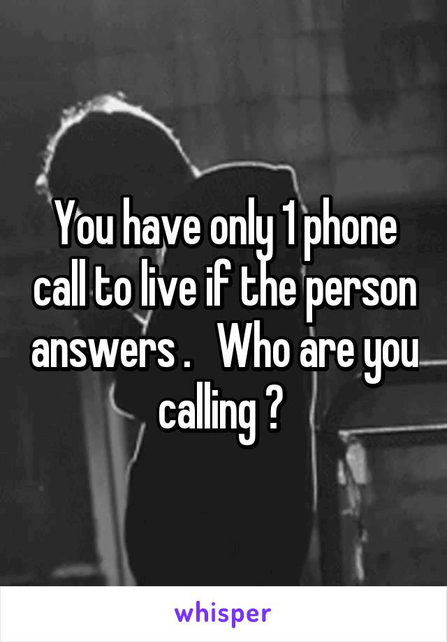 You have only 1 phone call to live if the person answers .   Who are you calling ? 