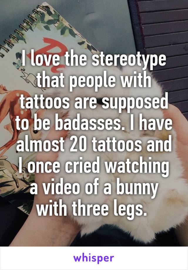 I love the stereotype that people with tattoos are supposed to be badasses. I have almost 20 tattoos and I once cried watching a video of a bunny with three legs. 