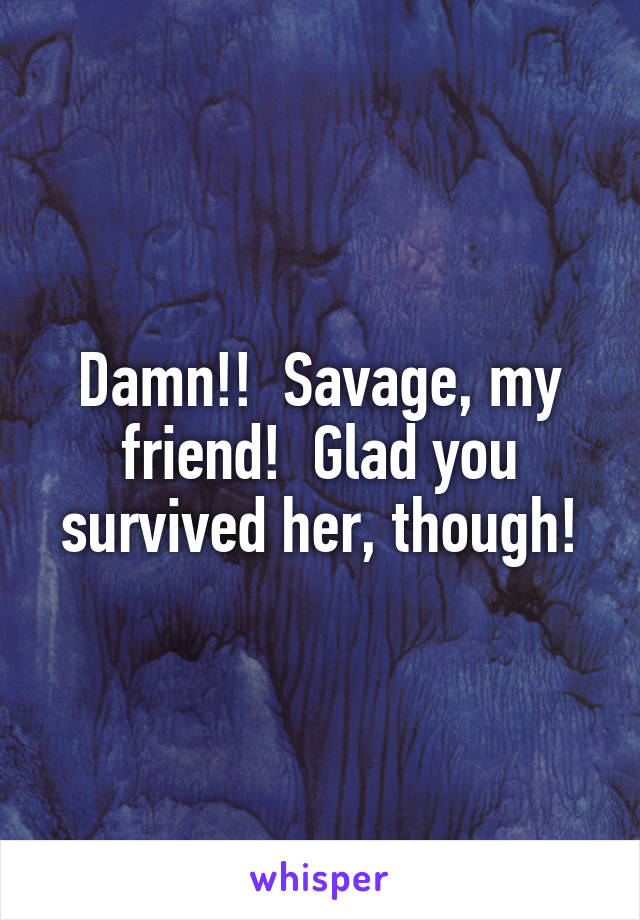 Damn!!  Savage, my friend!  Glad you survived her, though!