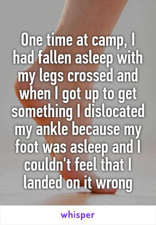 One time at camp, I had fallen asleep with my legs crossed and when I got up to get something I dislocated my ankle because my foot was asleep and I couldn't feel that I landed on it wrong