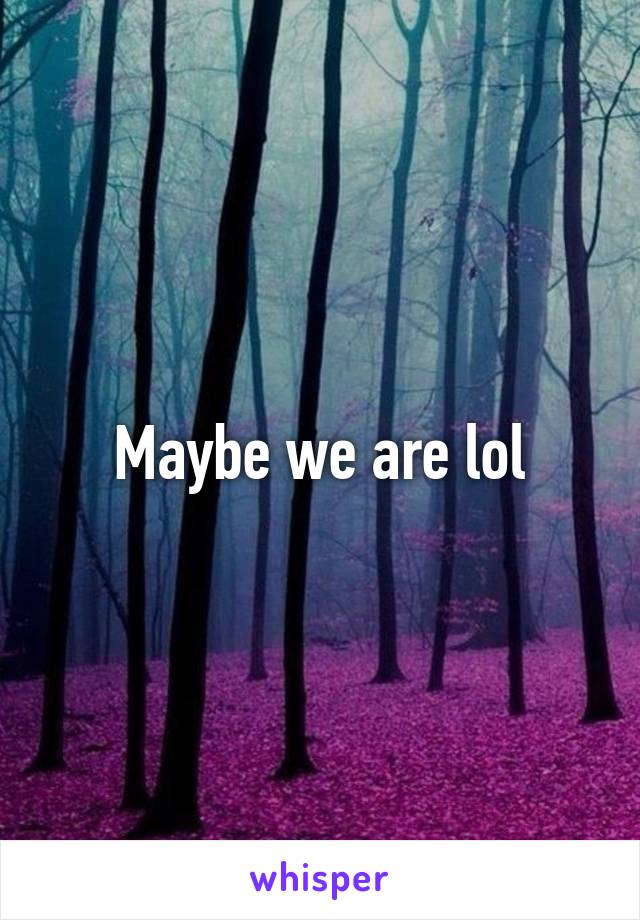 Maybe we are lol