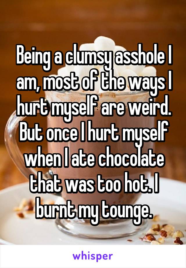 Being a clumsy asshole I am, most of the ways I hurt myself are weird. But once I hurt myself when I ate chocolate that was too hot. I burnt my tounge.