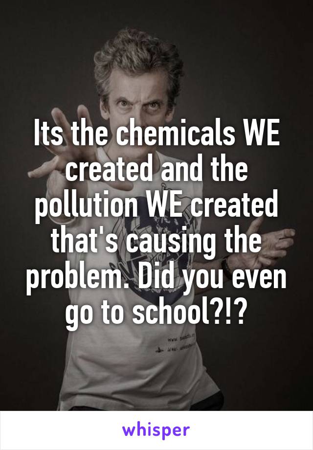 Its the chemicals WE created and the pollution WE created that's causing the problem. Did you even go to school?!?