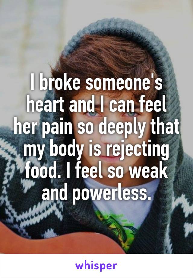 I broke someone's heart and I can feel her pain so deeply that my body is rejecting food. I feel so weak and powerless.