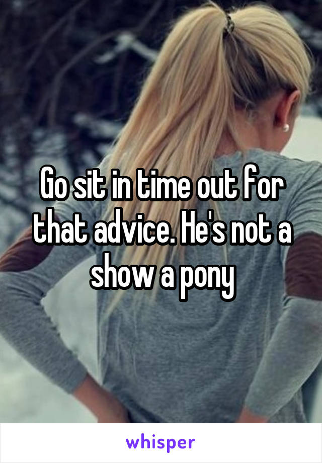 Go sit in time out for that advice. He's not a show a pony
