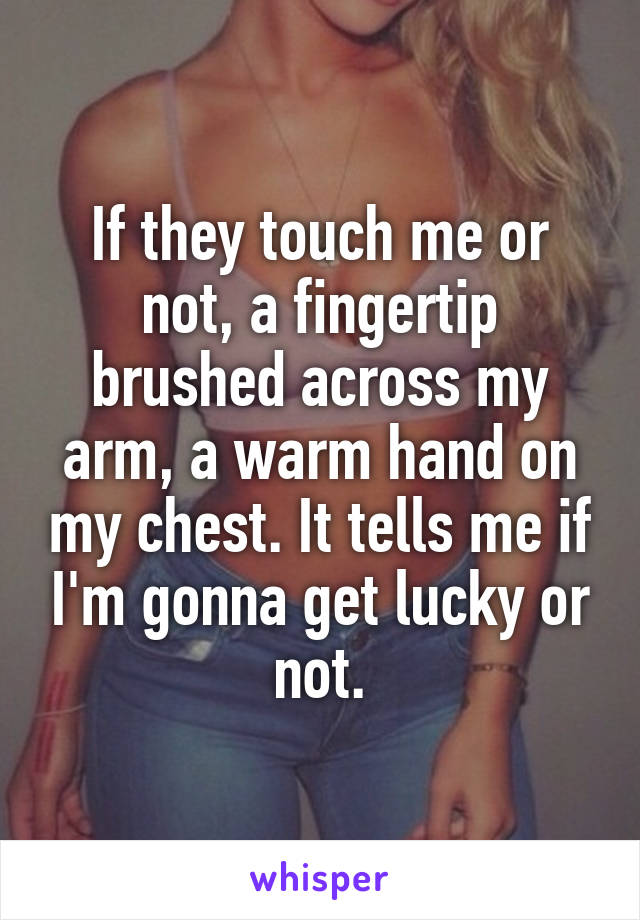 If they touch me or not, a fingertip brushed across my arm, a warm hand on my chest. It tells me if I'm gonna get lucky or not.