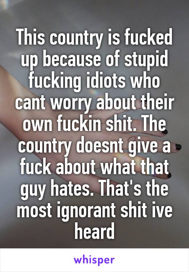 This country is fucked up because of stupid fucking idiots who cant worry about their own fuckin shit. The country doesnt give a fuck about what that guy hates. That's the most ignorant shit ive heard