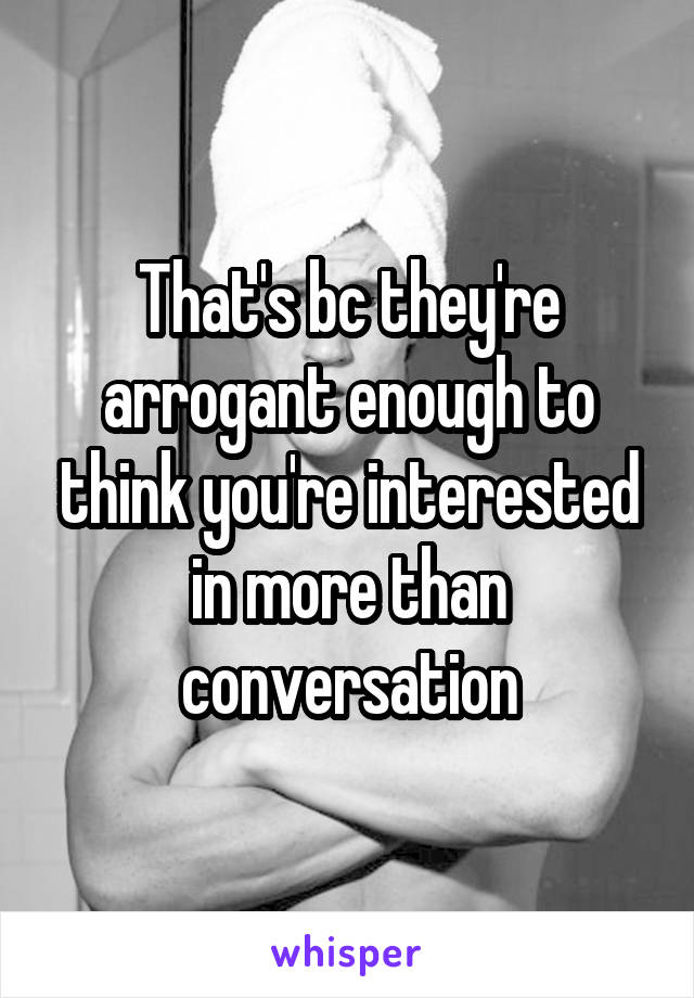 That's bc they're arrogant enough to think you're interested in more than conversation