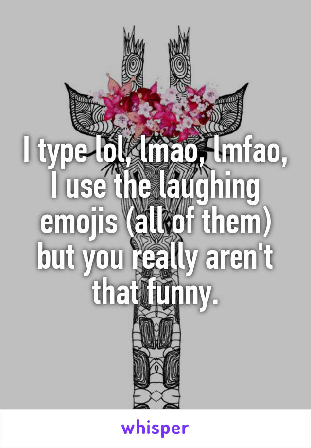 I type lol, lmao, lmfao, I use the laughing emojis (all of them) but you really aren't that funny.