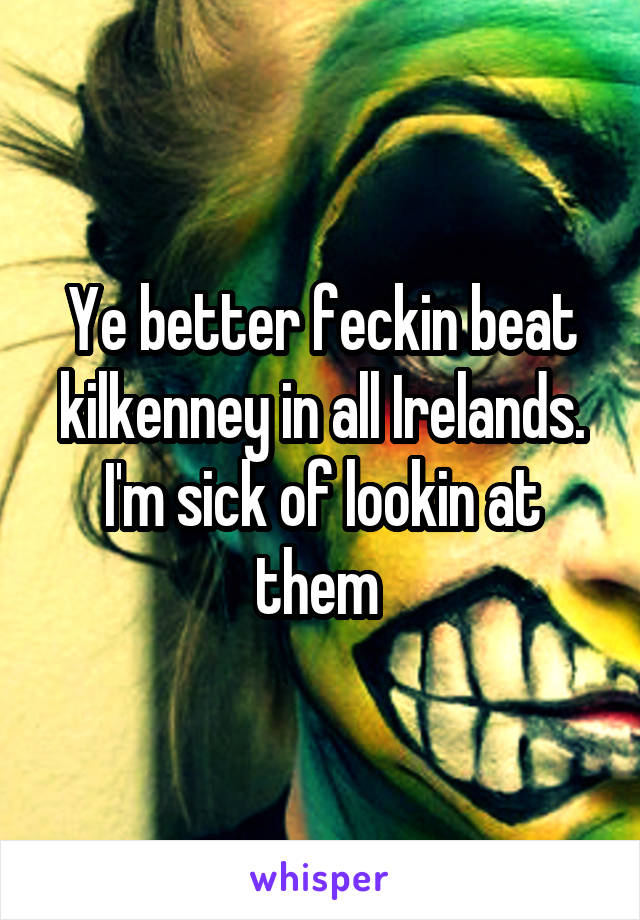 Ye better feckin beat kilkenney in all Irelands. I'm sick of lookin at them 