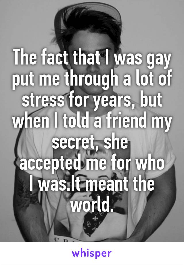 The fact that I was gay put me through a lot of stress for years, but when I told a friend my secret, she 
accepted me for who I was.It meant the world.