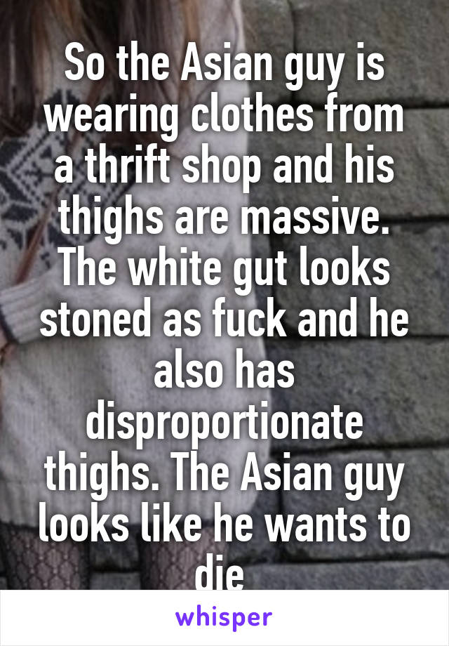 So the Asian guy is wearing clothes from a thrift shop and his thighs are massive. The white gut looks stoned as fuck and he also has disproportionate thighs. The Asian guy looks like he wants to die 