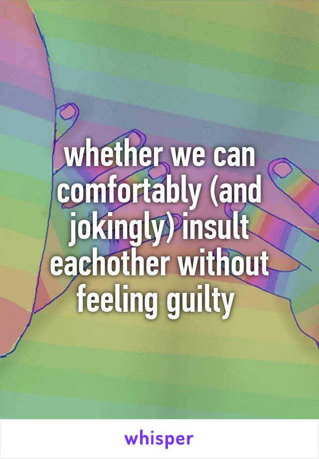 whether we can comfortably (and jokingly) insult eachother without feeling guilty 