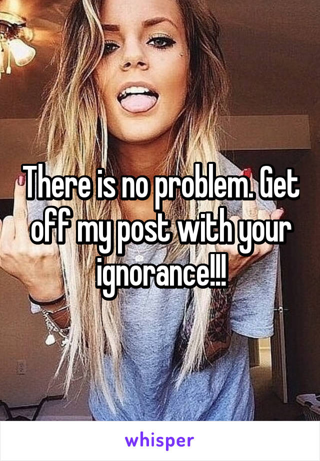 There is no problem. Get off my post with your ignorance!!!