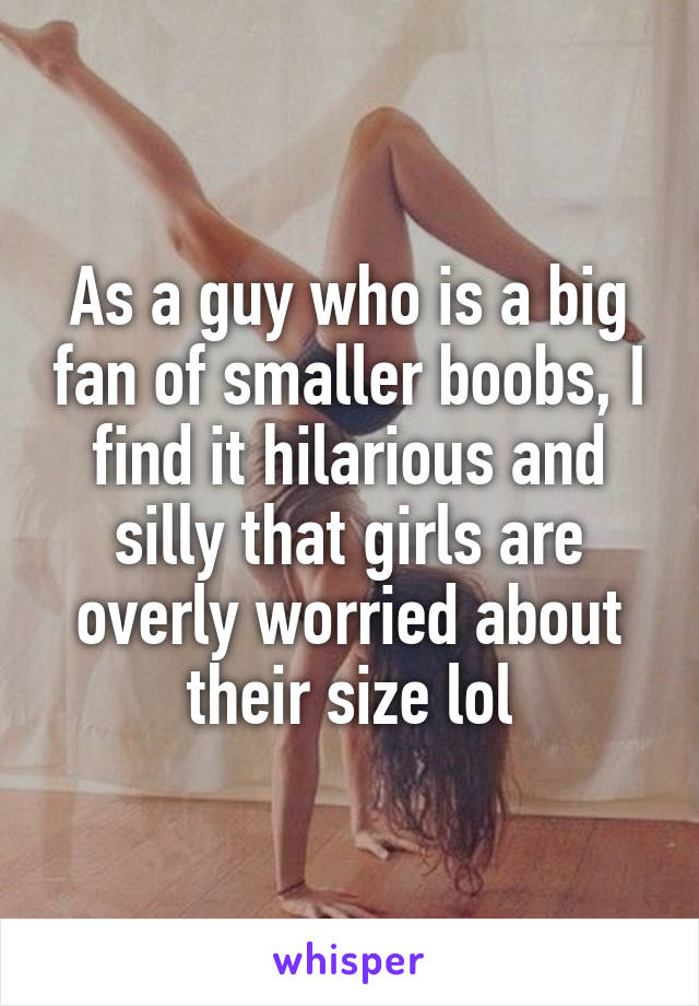 As a guy who is a big fan of smaller boobs, I find it hilarious and silly that girls are overly worried about their size lol