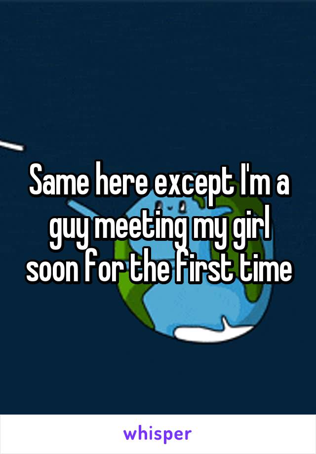 Same here except I'm a guy meeting my girl soon for the first time