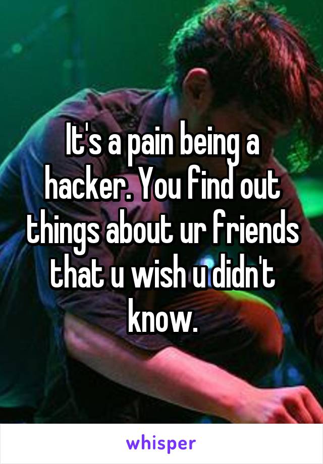 It's a pain being a hacker. You find out things about ur friends that u wish u didn't know.