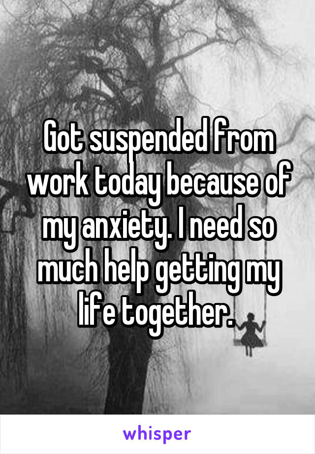 Got suspended from work today because of my anxiety. I need so much help getting my life together. 