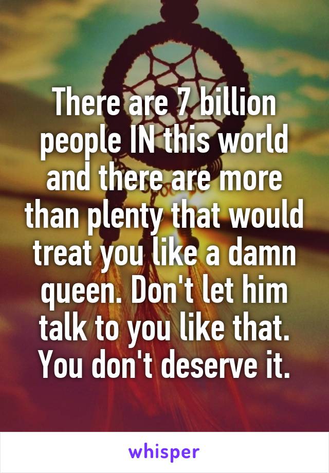 There are 7 billion people IN this world and there are more than plenty that would treat you like a damn queen. Don't let him talk to you like that. You don't deserve it.