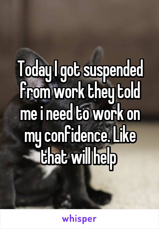 Today I got suspended from work they told me i need to work on my confidence. Like that will help 