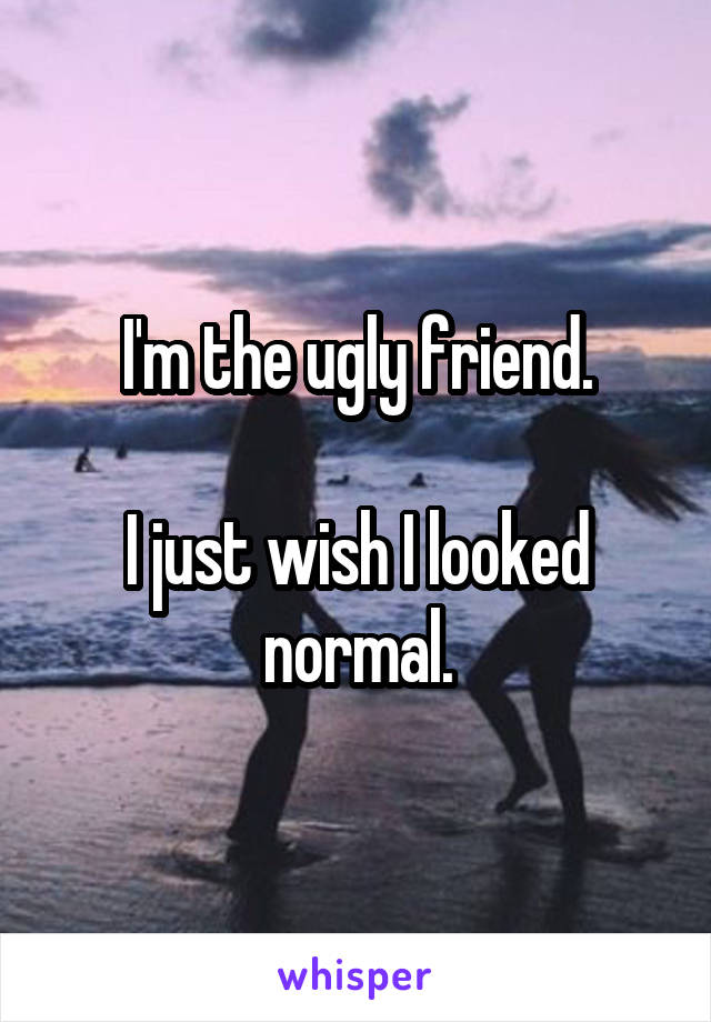 I'm the ugly friend.

I just wish I looked normal.