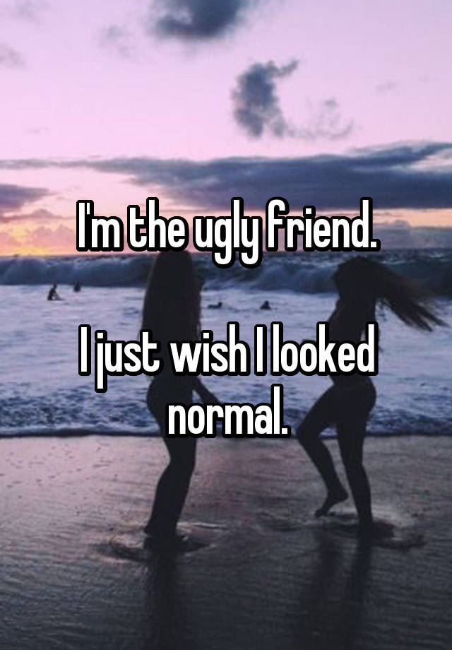 I'm the ugly friend.

I just wish I looked normal.