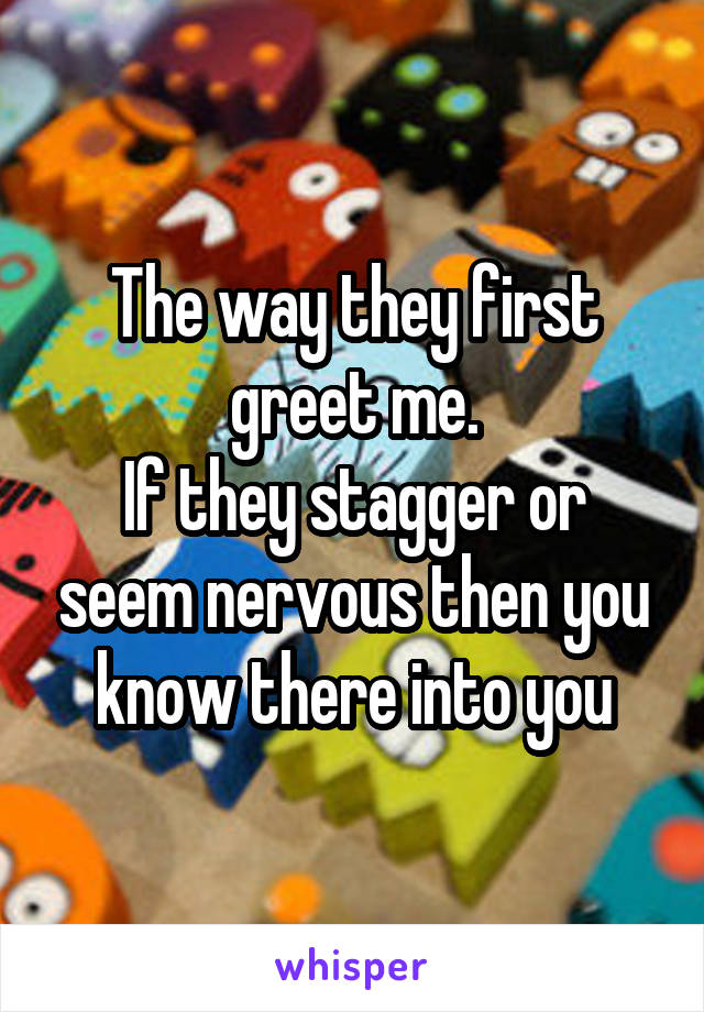 The way they first greet me.
If they stagger or seem nervous then you know there into you