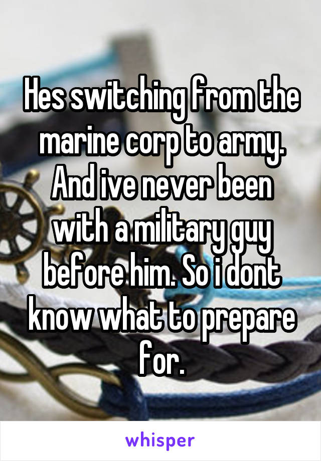 Hes switching from the marine corp to army. And ive never been with a military guy before him. So i dont know what to prepare for.