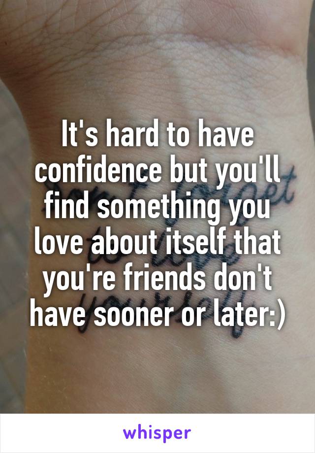 It's hard to have confidence but you'll find something you love about itself that you're friends don't have sooner or later:)