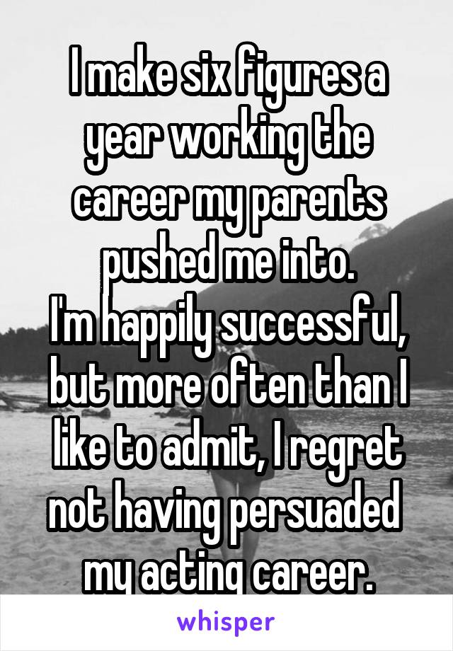 I make six figures a year working the career my parents pushed me into.
I'm happily successful, but more often than I like to admit, I regret not having persuaded 
my acting career.