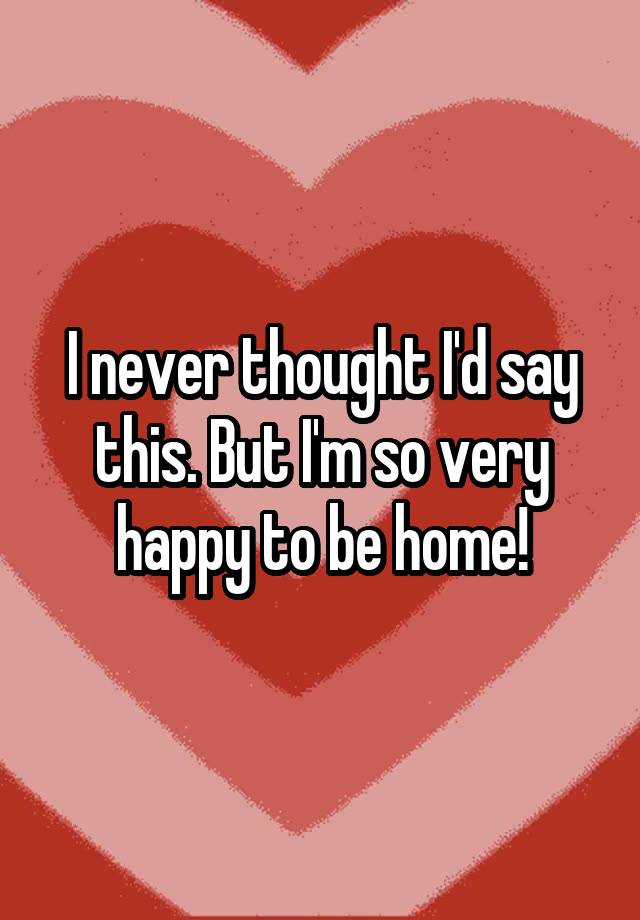 i-never-thought-i-d-say-this-but-i-m-so-very-happy-to-be-home