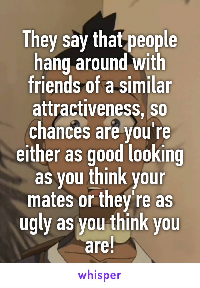 They say that people hang around with friends of a similar attractiveness, so chances are you're either as good looking as you think your mates or they're as ugly as you think you are!