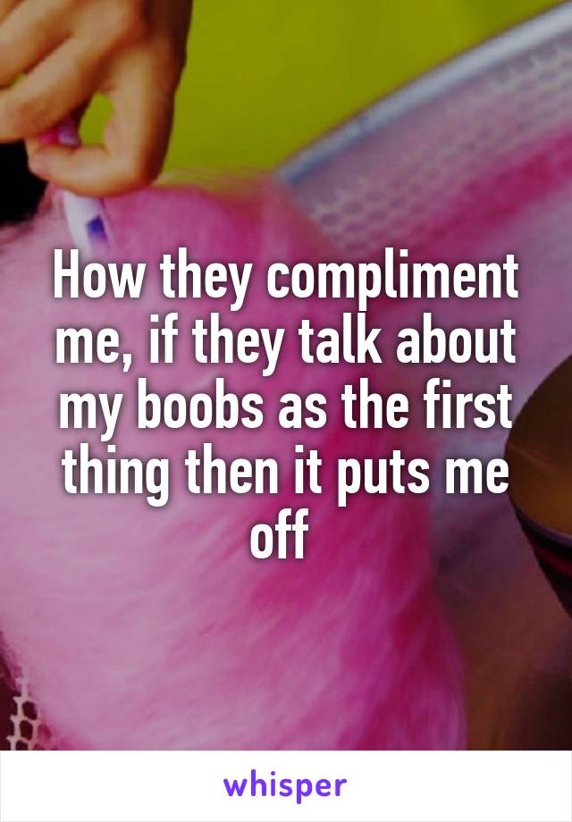 How they compliment me, if they talk about my boobs as the first thing then it puts me off 