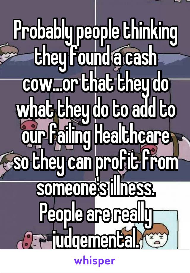 Probably people thinking they found a cash cow...or that they do what they do to add to our failing Healthcare so they can profit from someone's illness.
People are really judgemental.