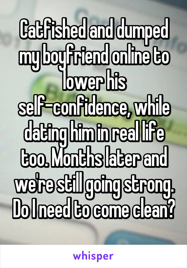 Catfished and dumped my boyfriend online to lower his self-confidence, while dating him in real life too. Months later and we're still going strong. Do I need to come clean?
