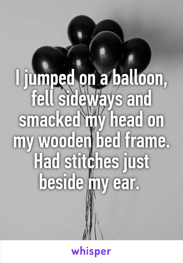 I jumped on a balloon, fell sideways and smacked my head on my wooden bed frame. Had stitches just beside my ear. 