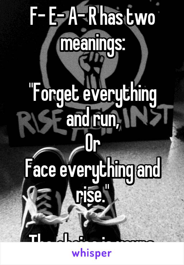 F- E- A- R has two meanings:

"Forget everything and run,
Or
Face everything and rise."

The choice is yours.
