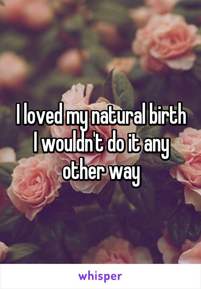 I loved my natural birth I wouldn't do it any other way