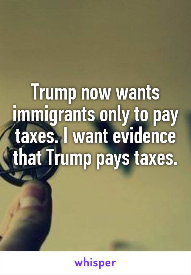 Trump now wants immigrants only to pay taxes. I want evidence that Trump pays taxes. 