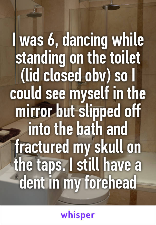 I was 6, dancing while standing on the toilet (lid closed obv) so I could see myself in the mirror but slipped off into the bath and fractured my skull on the taps. I still have a dent in my forehead