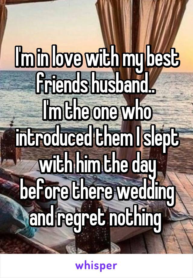 I'm in love with my best friends husband.. 
I'm the one who introduced them I slept with him the day before there wedding and regret nothing 