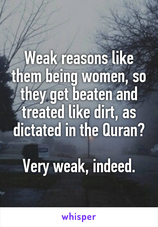 Weak reasons like them being women, so they get beaten and treated like dirt, as dictated in the Quran?

Very weak, indeed.