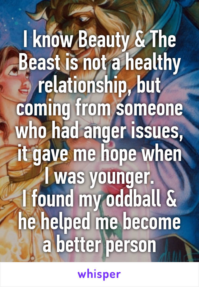 I know Beauty & The Beast is not a healthy relationship, but coming from someone who had anger issues, it gave me hope when I was younger.
I found my oddball & he helped me become a better person