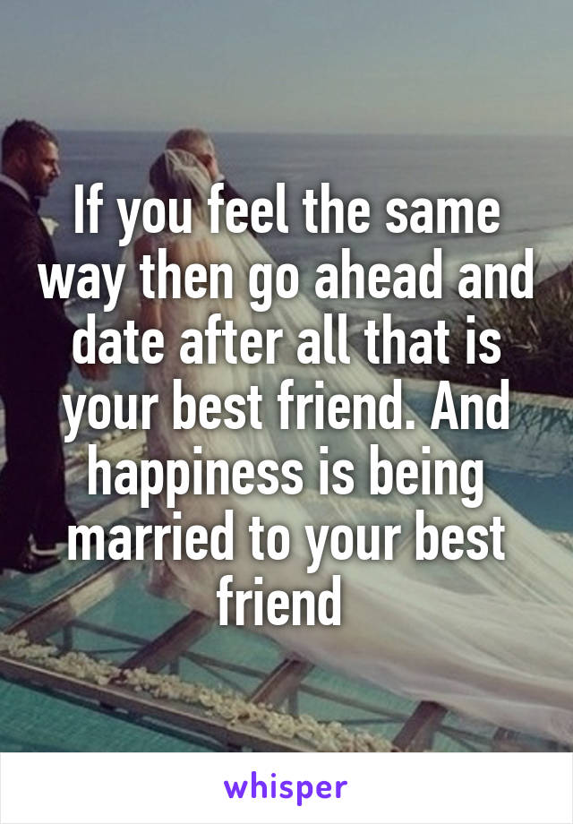 If you feel the same way then go ahead and date after all that is your best friend. And happiness is being married to your best friend 