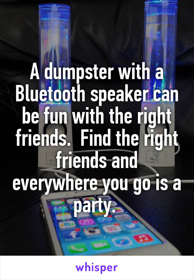 A dumpster with a Bluetooth speaker can be fun with the right friends.  Find the right friends and everywhere you go is a party. 